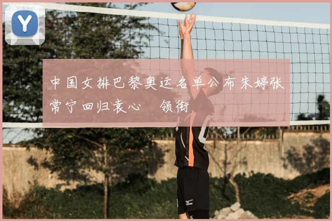 中国女排巴黎奥运名单公布朱婷张常宁回归袁心玥领衔