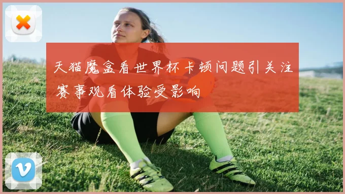 天猫魔盒看世界杯卡顿问题引关注 赛事观看体验受影响