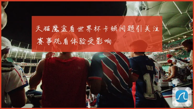 天猫魔盒看世界杯卡顿问题引关注 赛事观看体验受影响