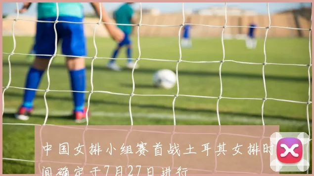 中国女排小组赛首战土耳其女排时间确定于7月27日进行