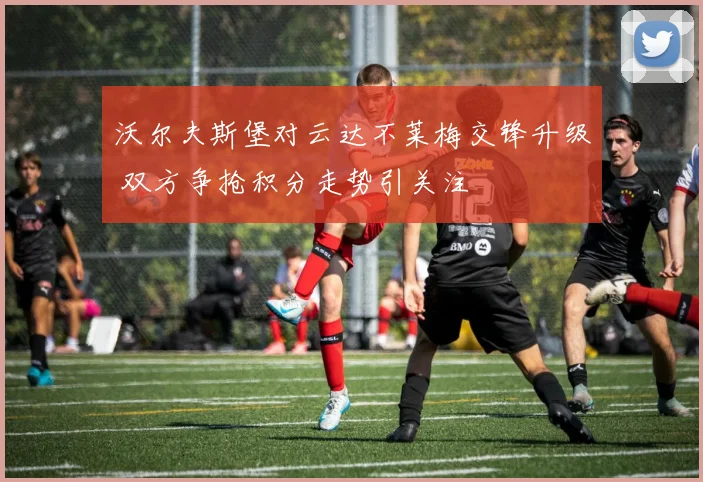 沃尔夫斯堡对云达不莱梅交锋升级 双方争抢积分走势引关注