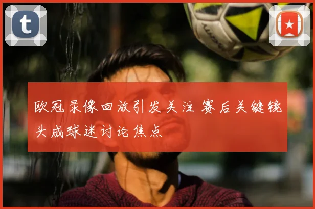 欧冠录像回放引发关注 赛后关键镜头成球迷讨论焦点