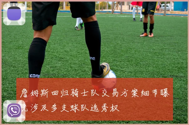 詹姆斯回归骑士队交易方案细节曝光涉及多支球队选秀权