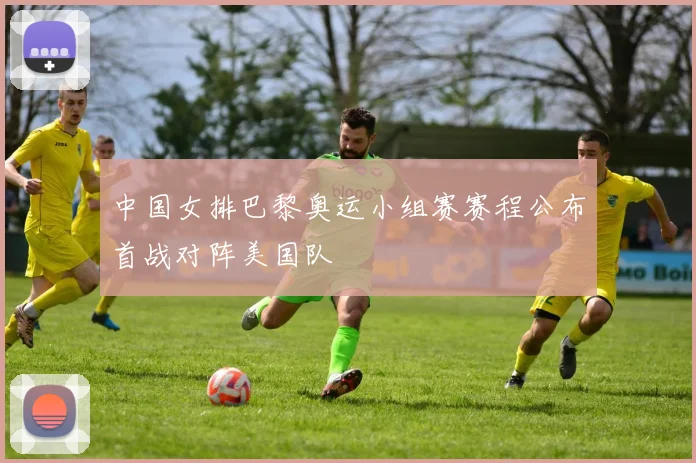 中国女排巴黎奥运小组赛赛程公布首战对阵美国队