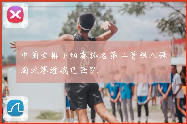 中国女排小组赛排名第二晋级八强淘汰赛迎战巴西队