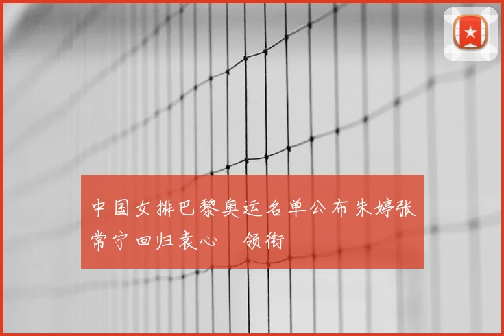 中国女排巴黎奥运名单公布朱婷张常宁回归袁心玥领衔