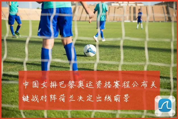 中国女排巴黎奥运资格赛程公布关键战对阵荷兰决定出线前景