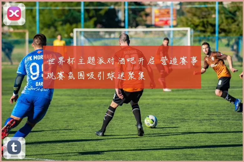 世界杯主题派对酒吧开启 营造赛事观赛氛围吸引球迷聚集