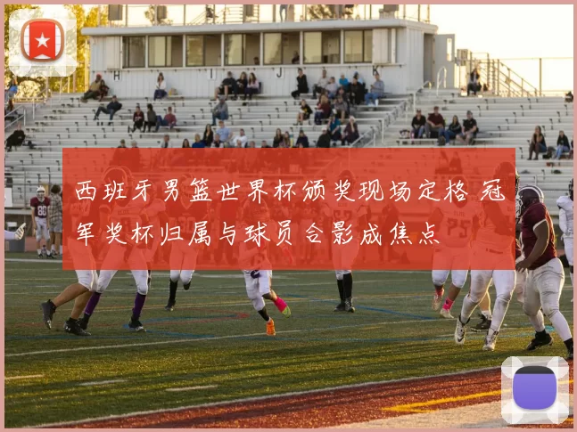 西班牙男篮世界杯颁奖现场定格 冠军奖杯归属与球员合影成焦点