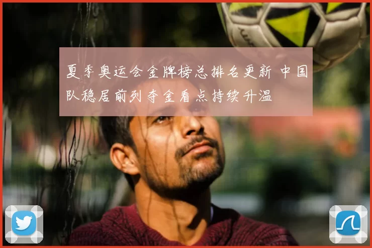 夏季奥运会金牌榜总排名更新 中国队稳居前列夺金看点持续升温