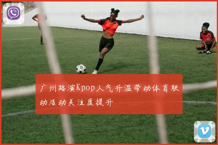 广州路演Kpop人气升温带动体育联动活动关注度提升