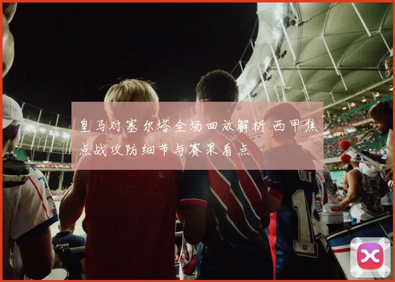 皇马对塞尔塔全场回放解析 西甲焦点战攻防细节与赛果看点