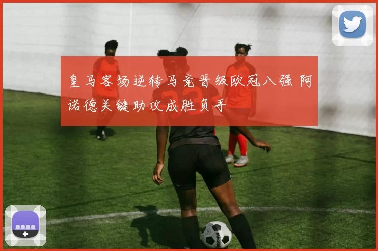 皇马客场逆转马竞晋级欧冠八强 阿诺德关键助攻成胜负手