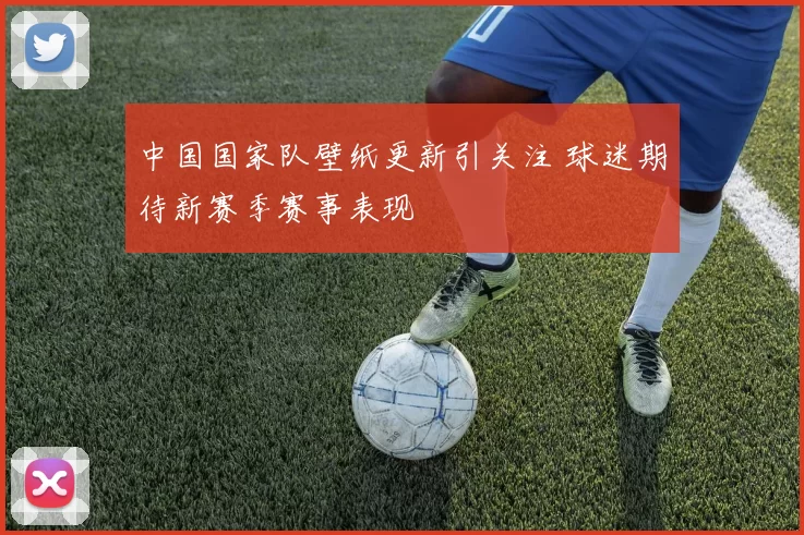 中国国家队壁纸更新引关注 球迷期待新赛季赛事表现