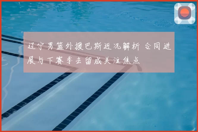 辽宁男篮外援巴斯近况解析 合同进展与下赛季去留成关注焦点