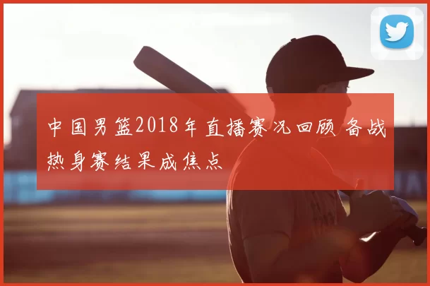 中国男篮2018年直播赛况回顾 备战热身赛结果成焦点