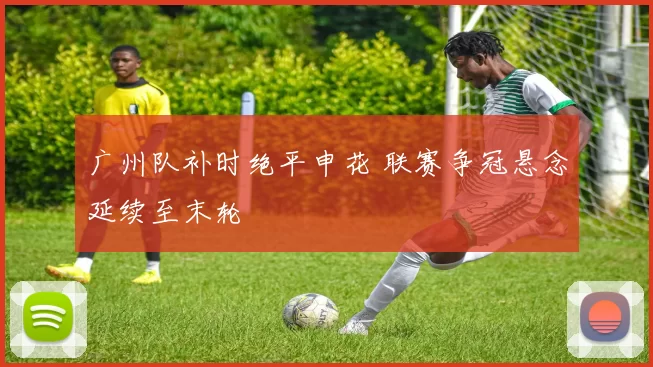 广州队补时绝平申花 联赛争冠悬念延续至末轮