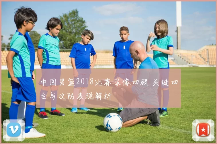 中国男篮2018比赛录像回顾 关键回合与攻防表现解析