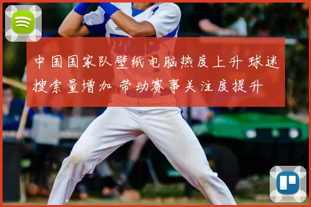 中国国家队壁纸电脑热度上升 球迷搜索量增加 带动赛事关注度提升