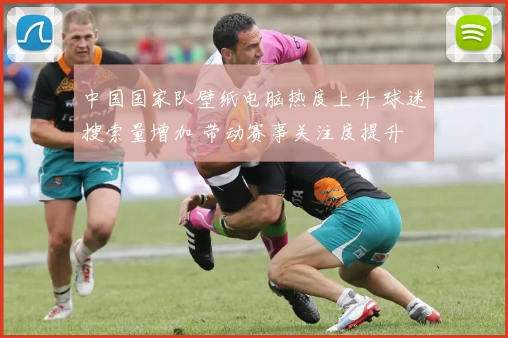 中国国家队壁纸电脑热度上升 球迷搜索量增加 带动赛事关注度提升