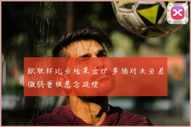 欧联杯比分结果出炉 多场对决分差微弱晋级悬念延续