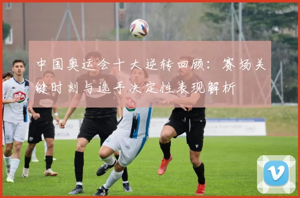 中国奥运会十大逆转回顾：赛场关键时刻与选手决定性表现解析