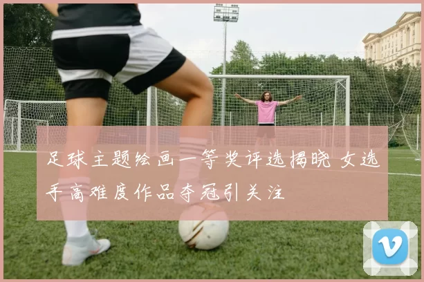 足球主题绘画一等奖评选揭晓 女选手高难度作品夺冠引关注