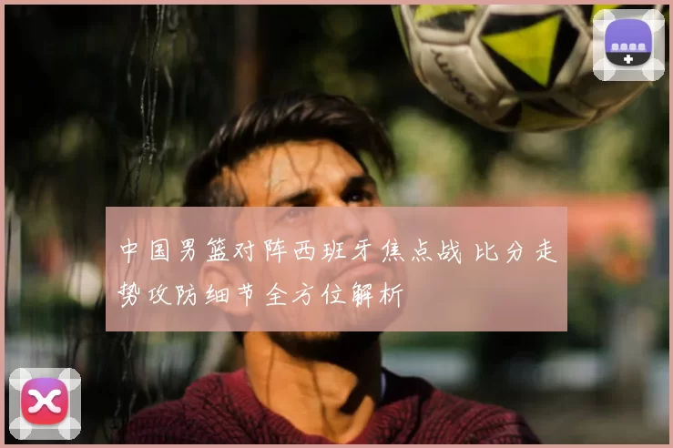 中国男篮对阵西班牙焦点战 比分走势攻防细节全方位解析