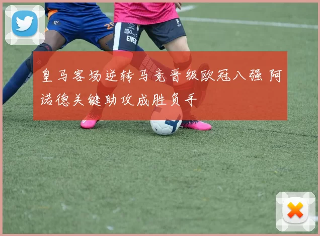 皇马客场逆转马竞晋级欧冠八强 阿诺德关键助攻成胜负手