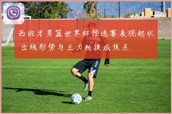 西班牙男篮世界杯预选赛表现起伏 出线形势与主力轮换成焦点