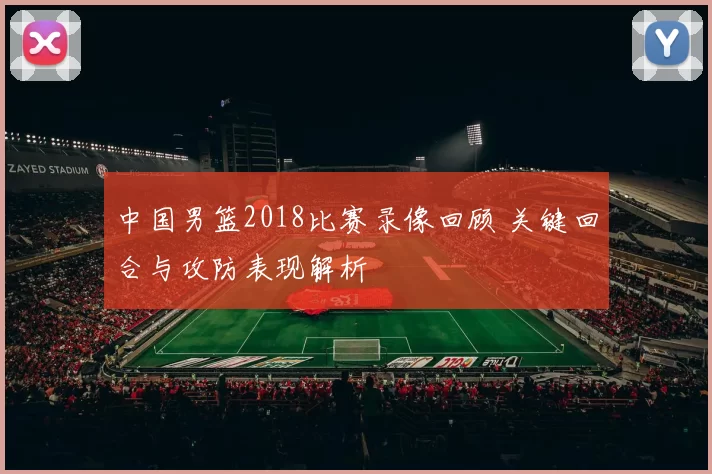 中国男篮2018比赛录像回顾 关键回合与攻防表现解析