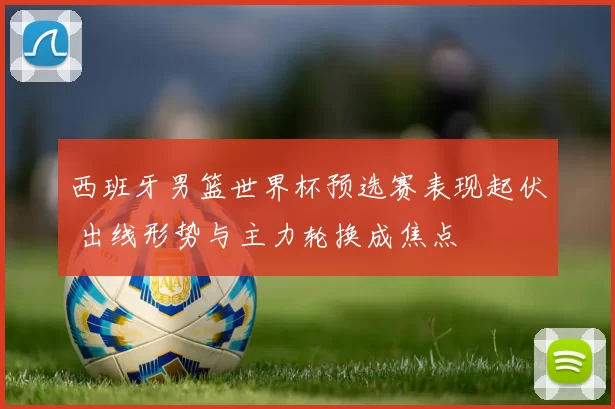 西班牙男篮世界杯预选赛表现起伏 出线形势与主力轮换成焦点