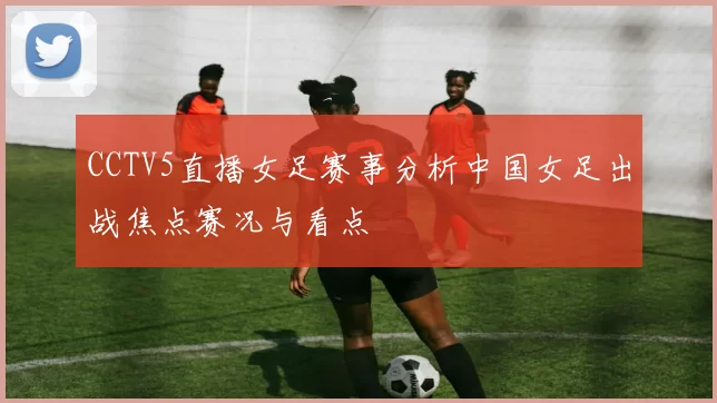 CCTV5直播女足赛事分析中国女足出战焦点赛况与看点