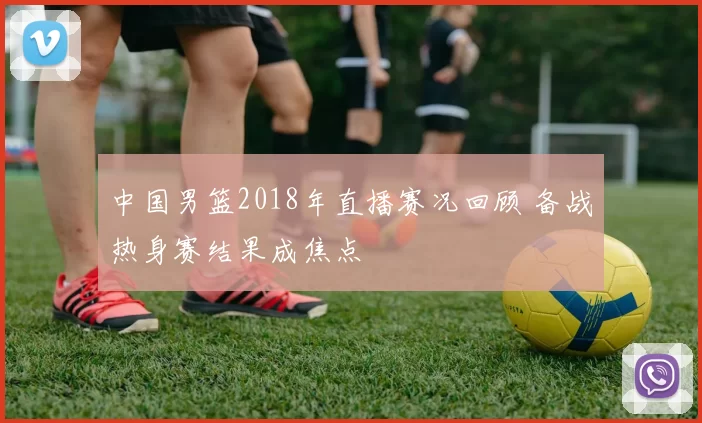 中国男篮2018年直播赛况回顾 备战热身赛结果成焦点